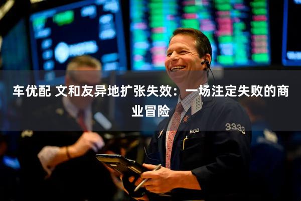 车优配 文和友异地扩张失效：一场注定失败的商业冒险