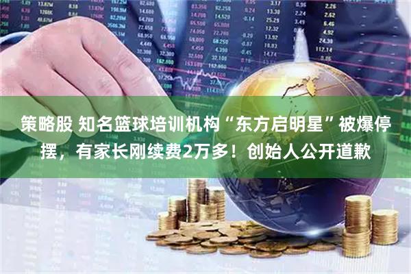 策略股 知名篮球培训机构“东方启明星”被爆停摆，有家长刚续费2万多！创始人公开道歉