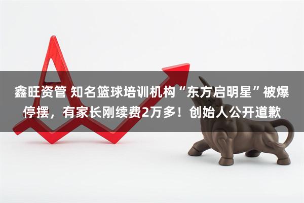 鑫旺资管 知名篮球培训机构“东方启明星”被爆停摆，有家长刚续费2万多！创始人公开道歉