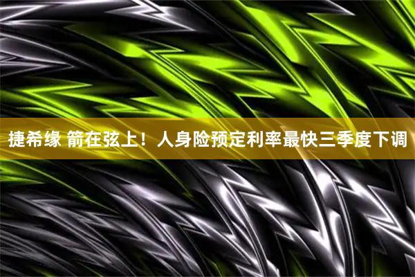 捷希缘 箭在弦上！人身险预定利率最快三季度下调