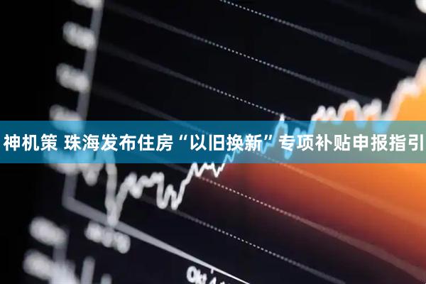 神机策 珠海发布住房“以旧换新”专项补贴申报指引