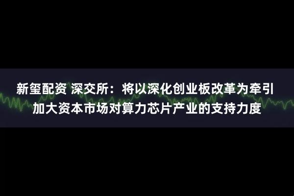 新玺配资 深交所：将以深化创业板改革为牵引 加大资本市场对算力芯片产业的支持力度