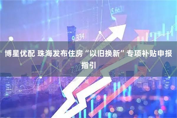 博星优配 珠海发布住房“以旧换新”专项补贴申报指引