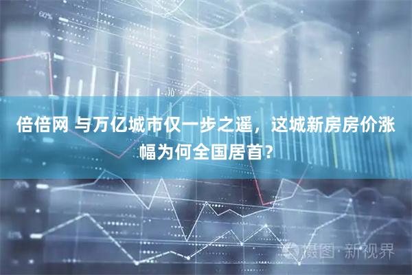 倍倍网 与万亿城市仅一步之遥，这城新房房价涨幅为何全国居首？