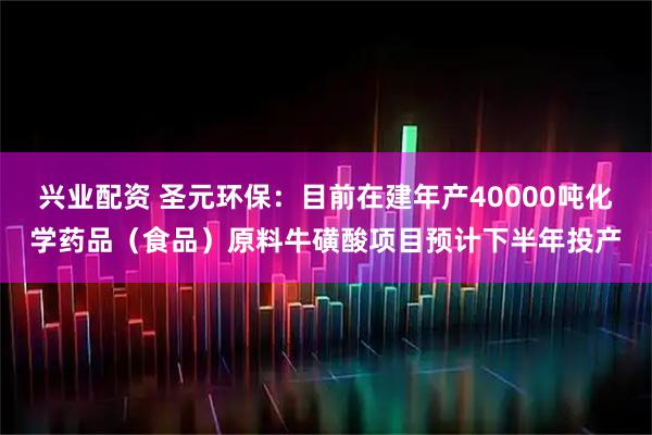 兴业配资 圣元环保：目前在建年产40000吨化学药品（食品）原料牛磺酸项目预计下半年投产