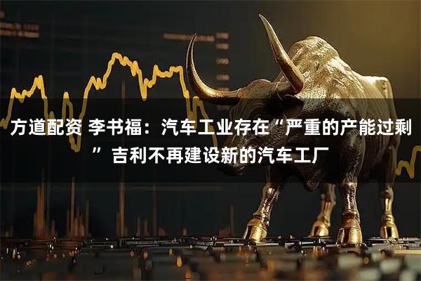 方道配资 李书福：汽车工业存在“严重的产能过剩” 吉利不再建设新的汽车工厂