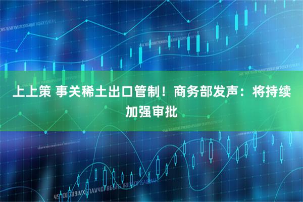 上上策 事关稀土出口管制！商务部发声：将持续加强审批