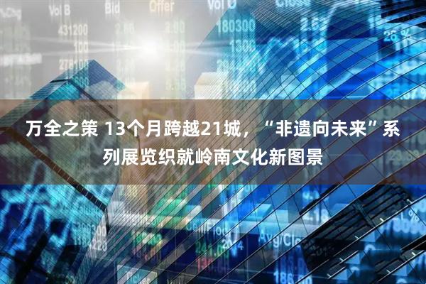 万全之策 13个月跨越21城，“非遗向未来”系列展览织就岭南文化新图景