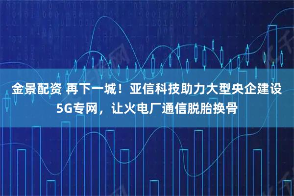 金景配资 再下一城！亚信科技助力大型央企建设5G专网，让火电厂通信脱胎换骨