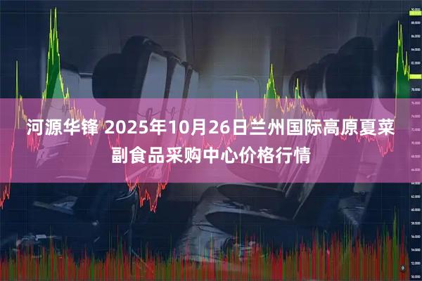 河源华锋 2025年10月26日兰州国际高原夏菜副食品采购中心价格行情
