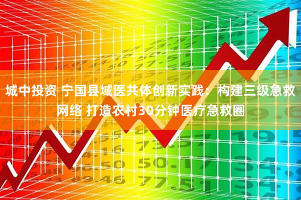 城中投资 宁国县域医共体创新实践：构建三级急救网络 打造农村30分钟医疗急救圈