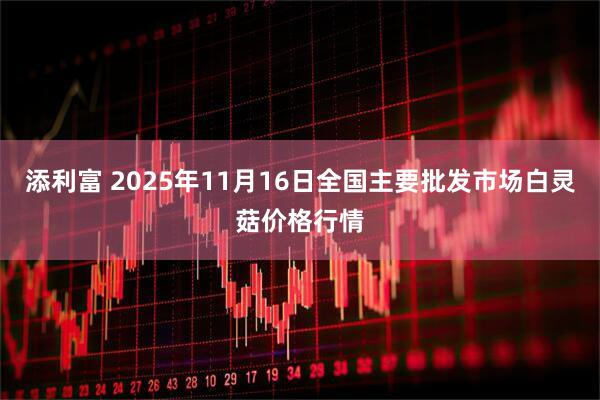 添利富 2025年11月16日全国主要批发市场白灵菇价格行情