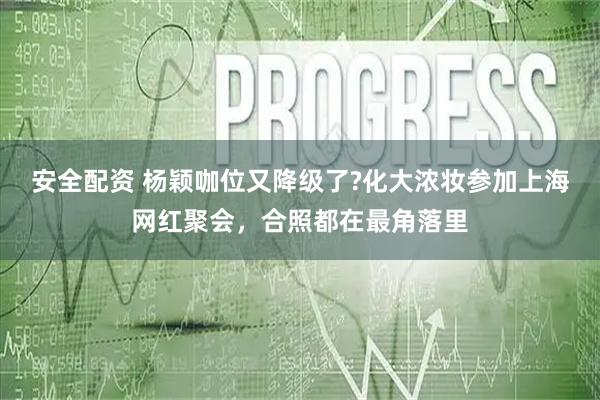 安全配资 杨颖咖位又降级了?化大浓妆参加上海网红聚会,合照都在最角落里