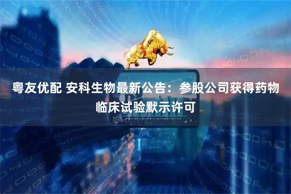 粤友优配 安科生物最新公告：参股公司获得药物临床试验默示许可