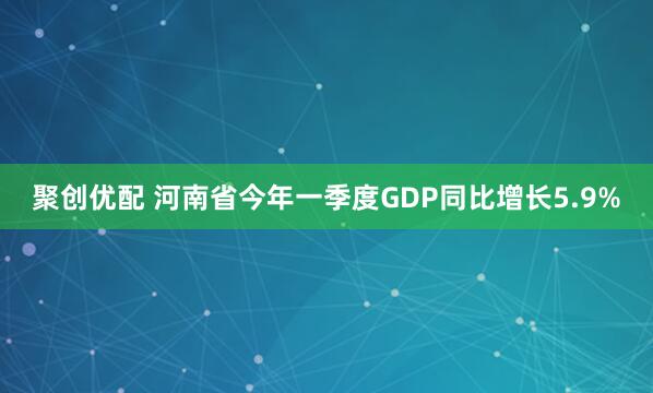 聚创优配 河南省今年一季度GDP同比增长5.9%