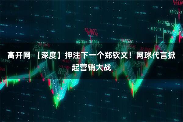 高开网 【深度】押注下一个郑钦文！网球代言掀起营销大战