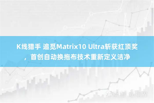 K线猎手 追觅Matrix10 Ultra斩获红顶奖,首创自动换拖布技术重新定义洁净