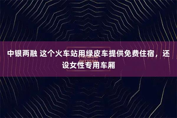 中银两融 这个火车站用绿皮车提供免费住宿,还设女性专用车厢