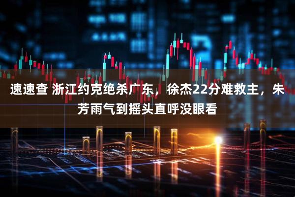 速速查 浙江约克绝杀广东,徐杰22分难救主,朱芳雨气到摇头直呼没眼看