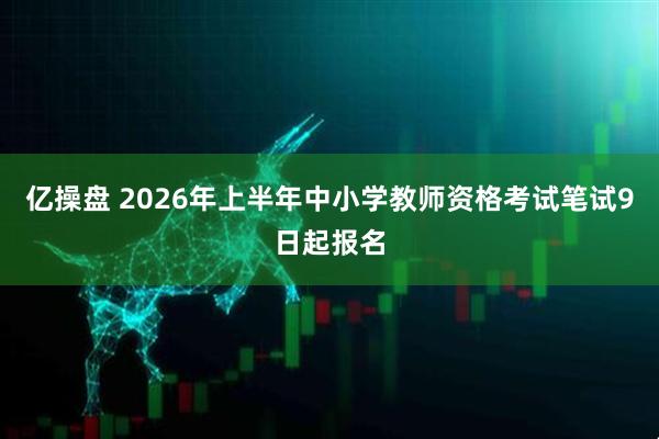 亿操盘 2026年上半年中小学教师资格考试笔试9日起报名