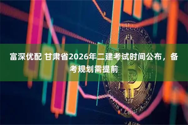 富深优配 甘肃省2026年二建考试时间公布,备考规划需提前