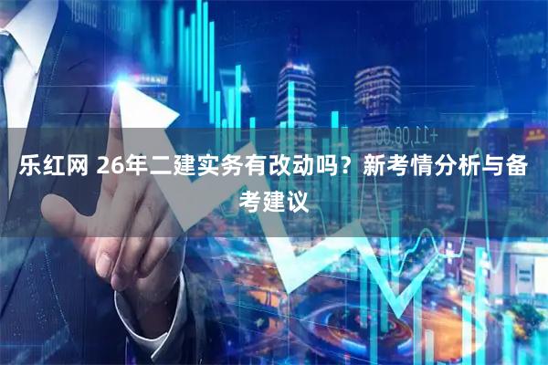 乐红网 26年二建实务有改动吗?新考情分析与备考建议
