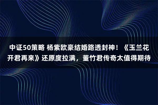 中证50策略 杨紫欧豪结婚路透封神!《玉兰花开君再来》还原度拉满,董竹君传奇太值得期待
