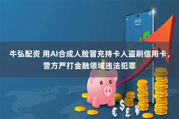 牛弘配资 用AI合成人脸冒充持卡人盗刷信用卡，警方严打金融领域违法犯罪
