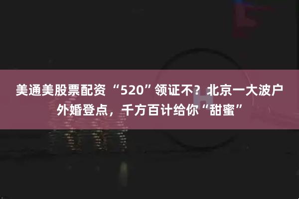 美通美股票配资 “520”领证不？北京一大波户外婚登点，千方百计给你“甜蜜”