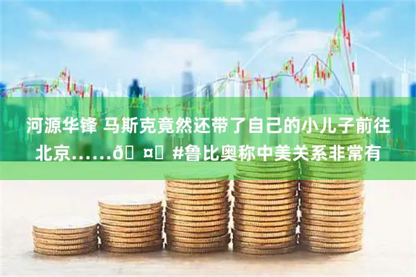 河源华锋 马斯克竟然还带了自己的小儿子前往北京……🤔#鲁比奥称中美关系非常有