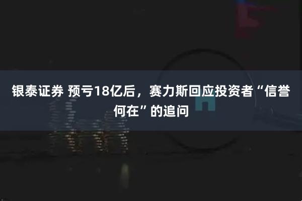 银泰证券 预亏18亿后，赛力斯回应投资者“信誉何在”的追问