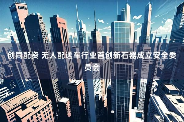 创同配资 无人配送车行业首创新石器成立安全委员会
