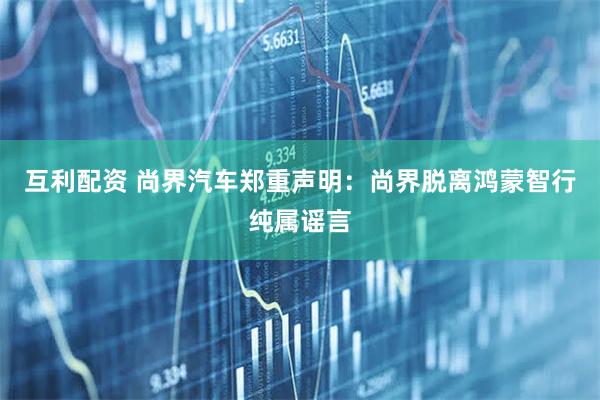 互利配资 尚界汽车郑重声明：尚界脱离鸿蒙智行纯属谣言