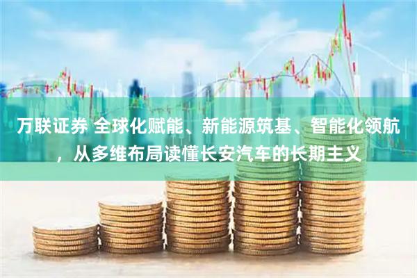 万联证券 全球化赋能、新能源筑基、智能化领航，从多维布局读懂长安汽车的长期主义