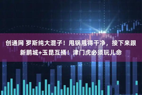 创通网 罗斯纯大混子！甩锅甩得干净，接下来跟新鹏城+玉昆互捅！津门虎必须玩儿命