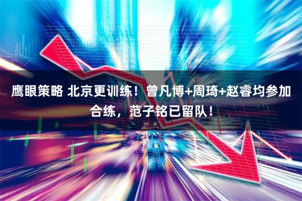 鹰眼策略 北京更训练!曾凡博+周琦+赵睿均参加合练,范子铭已留队!