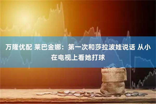 万隆优配 莱巴金娜：第一次和莎拉波娃说话 从小在电视上看她打球